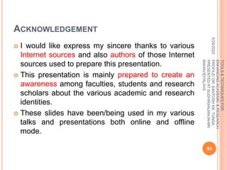 ACKNOWLEDGEMENT
 I would like express my sincere thanks to various
Internet sources and also authors of those Internet
sources used to prepare this presentation.
 This presentation is mainly prepared to create an
awareness among faculties, students and research
scholars about the various academic and research
identities.
 These slides have been/being used in my various
talks and presentations both online and offline
mode.
5/29/2023
93
TOOLS
&
TECHNIQUES
FOR
ENHANCING
ACADEMIC
&
RESEARCH
PROFILE/
DR.
SANTOSH
KR.
TUNGA
PRESENTED
AT
SUDHIRANJAN
lAHIRI
MAHAVIDYALAYA
 