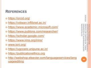 REFERENCES
 https://orcid.org/
 https://vidwan.inflibnet.ac.in/
 https://www.academic.microsoft.com/
 https://www.publons.com/researcher/
 https://scholar.google.com/
 https://www.irins.org/irins/
 www.isni.org/
 https://ugccare.unipune.ac.in/
 https://publicationethics.org
 http://webshop.elsevier.com/languageservices/lang
uageediting
5/29/2023
94
TOOLS
&
TECHNIQUES
FOR
ENHANCING
ACADEMIC
&
RESEARCH
PROFILE/
DR.
SANTOSH
KR.
TUNGA
PRESENTED
AT
SUDHIRANJAN
lAHIRI
MAHAVIDYALAYA
 