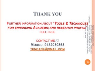 THANK YOU
FURTHER INFORMATION ABOUT “TOOLS & TECHNIQUES
FOR ENHANCING ACADEMIC AND RESEARCH PROFILE”
FEEL FREE
CONTACT ME AT
MOBILE: 9432080868
TUNGASK@GMAIL.COM
5/29/2023
95
TOOLS
&
TECHNIQUES
FOR
ENHANCING
ACADEMIC
&
RESEARCH
PROFILE/
DR.
SANTOSH
KR.
TUNGA
PRESENTED
AT
SUDHIRANJAN
lAHIRI
MAHAVIDYALAYA
 