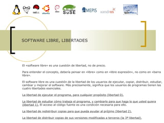 SOFTWARE LIBRE, LIBERTADES El «software libre» es una cuestión de libertad, no de precio. Para entender el concepto, debería pensar en «libre» como en «libre expresión», no como en «barra libre».  El software libre es una cuestión de la libertad de los usuarios de ejecutar, copiar, distribuir, estudiar, cambiar y mejorar el software. Más precisamente, significa que los usuarios de programas tienen las cuatro libertades esenciales.  La libertad de ejecutar el programa, para cualquier propósito (libertad 0). La libertad de estudiar cómo trabaja el programa, y cambiarlo para que haga lo que usted quiera (libertad 1).  El acceso al código fuente es una condición necesaria para ello.  La libertad de redistribuir copias para que pueda ayudar al prójimo (libertad 2).   La libertad de distribuir copias de sus versiones modificadas a terceros (la 3ª libertad).   