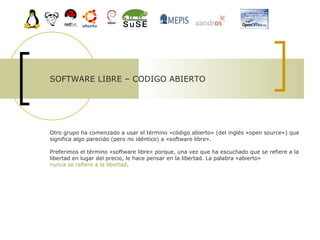 SOFTWARE LIBRE – CODIGO ABIERTO  Otro grupo ha comenzado a usar el término «código abierto» (del inglés «open source») que significa algo parecido (pero no idéntico) a «software libre».  Preferimos el término «software libre» porque, una vez que ha escuchado que se refiere a la libertad en lugar del precio, le hace pensar en la libertad. La palabra «abierto»  nunca se refiere a la libertad .  
