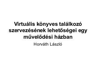 Virtuális könyves találkozó
szervezésének lehetőségei egy
művelődési házban
Horváth László
 