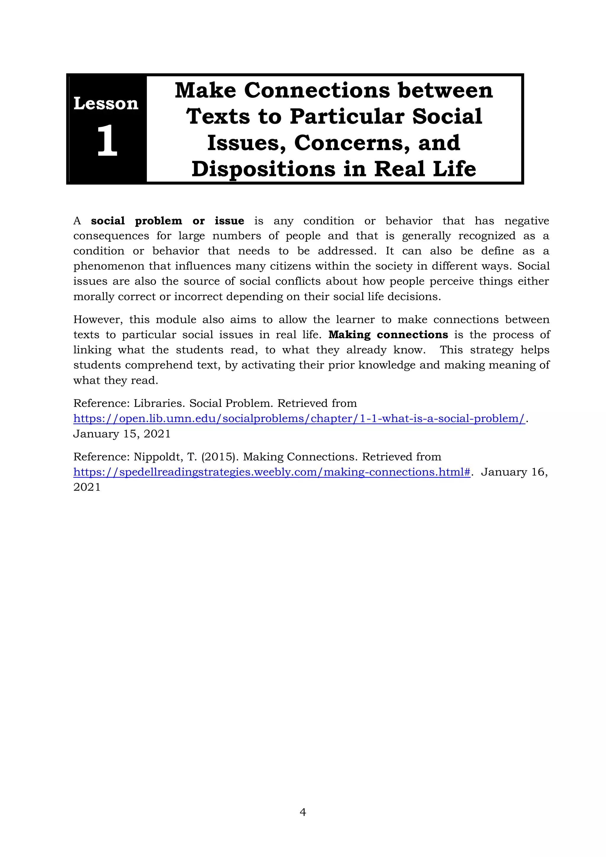 4
Lesson
1
Make Connections between
Texts to Particular Social
Issues, Concerns, and
Dispositions in Real Life
A social problem or issue is any condition or behavior that has negative
consequences for large numbers of people and that is generally recognized as a
condition or behavior that needs to be addressed. It can also be define as a
phenomenon that influences many citizens within the society in different ways. Social
issues are also the source of social conflicts about how people perceive things either
morally correct or incorrect depending on their social life decisions.
However, this module also aims to allow the learner to make connections between
texts to particular social issues in real life. Making connections is the process of
linking what the students read, to what they already know. This strategy helps
students comprehend text, by activating their prior knowledge and making meaning of
what they read.
Reference: Libraries. Social Problem. Retrieved from
https://open.lib.umn.edu/socialproblems/chapter/1-1-what-is-a-social-problem/.
January 15, 2021
Reference: Nippoldt, T. (2015). Making Connections. Retrieved from
https://spedellreadingstrategies.weebly.com/making-connections.html#. January 16,
2021
 