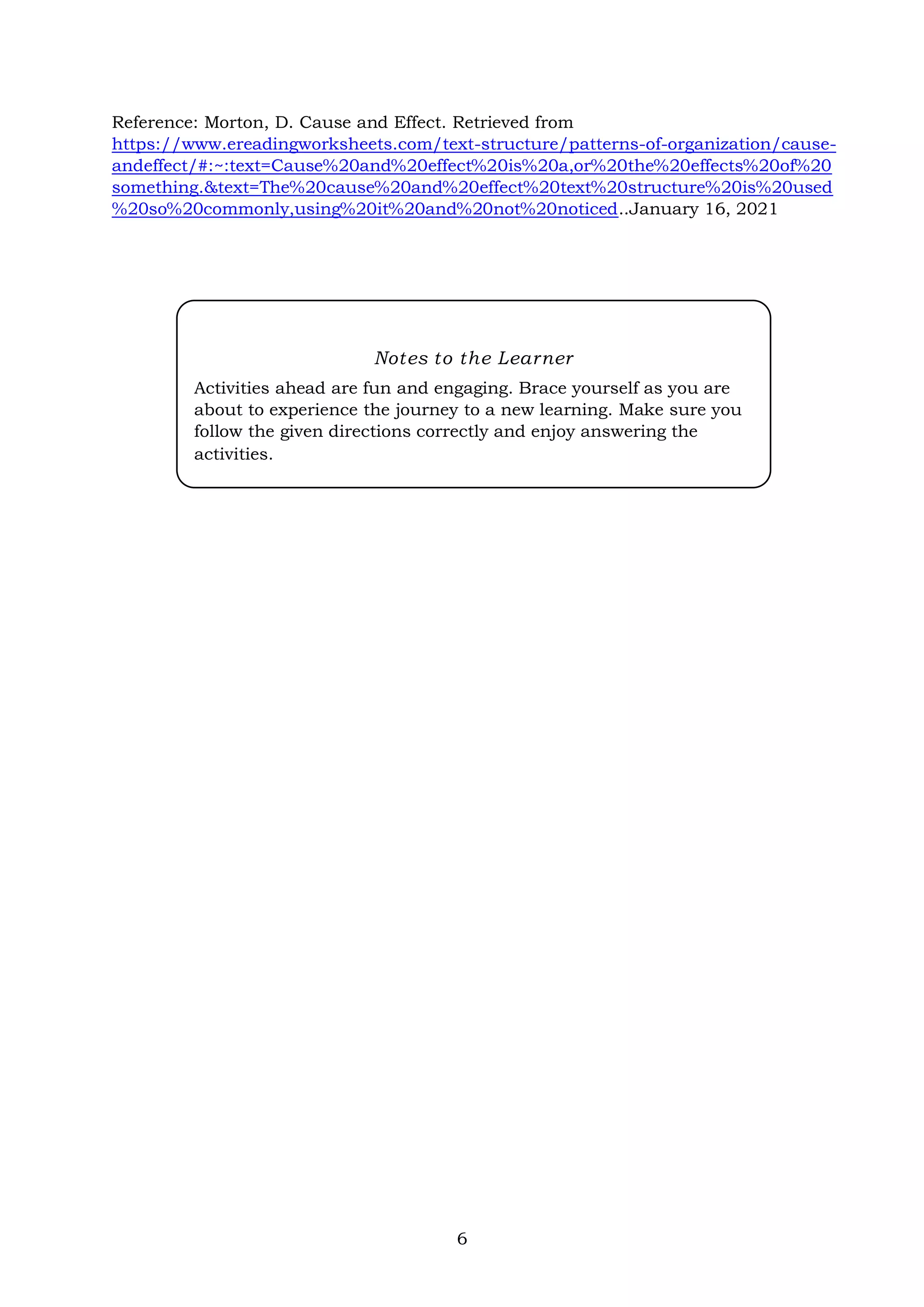 6
Reference: Morton, D. Cause and Effect. Retrieved from
https://www.ereadingworksheets.com/text-structure/patterns-of-organization/cause-
andeffect/#:~:text=Cause%20and%20effect%20is%20a,or%20the%20effects%20of%20
something.&text=The%20cause%20and%20effect%20text%20structure%20is%20used
%20so%20commonly,using%20it%20and%20not%20noticed..January 16, 2021
Notes to the Learner
Activities ahead are fun and engaging. Brace yourself as you are
about to experience the journey to a new learning. Make sure you
follow the given directions correctly and enjoy answering the
activities.
 