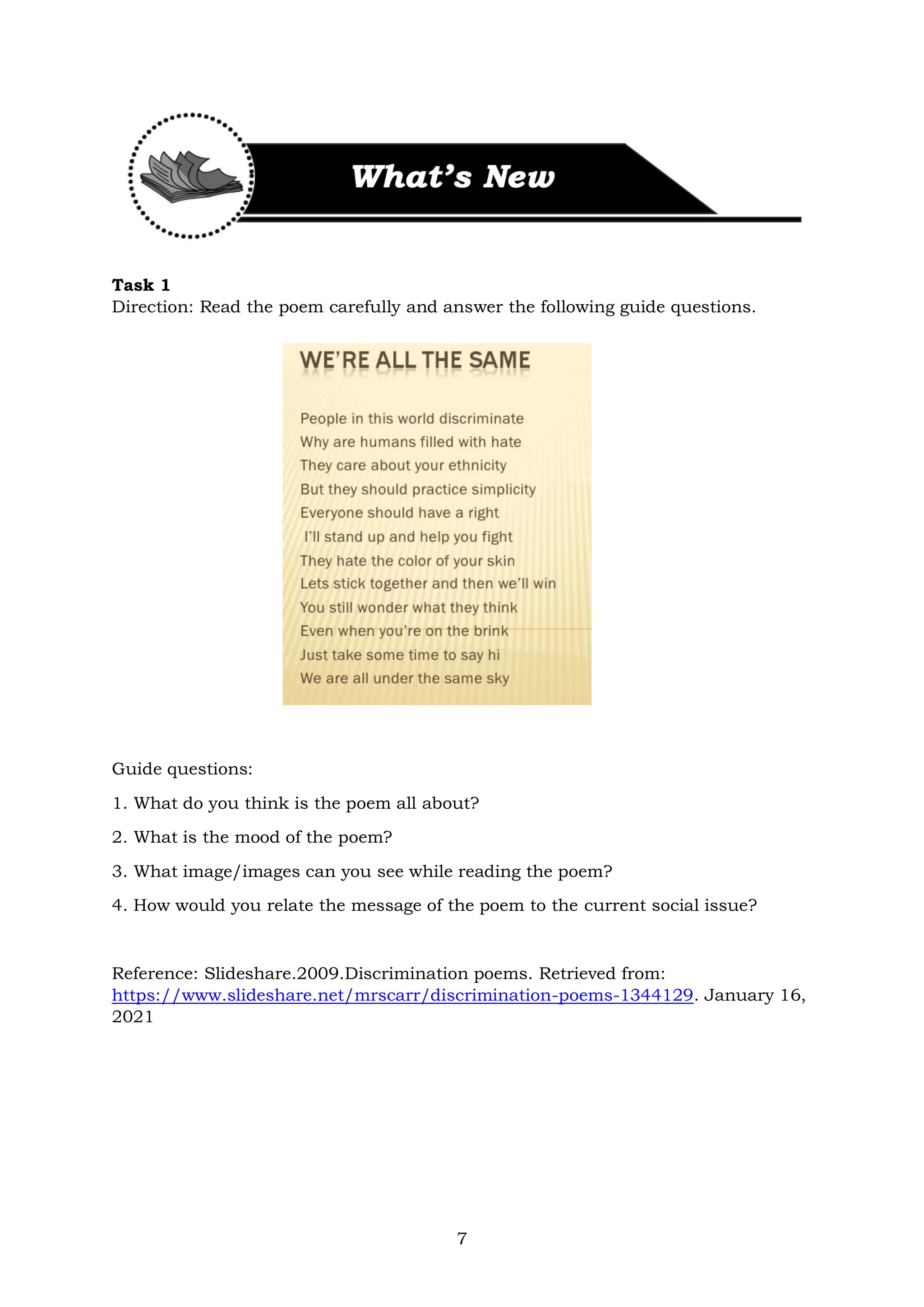 7
Task 1
Direction: Read the poem carefully and answer the following guide questions.
Guide questions:
1. What do you think is the poem all about?
2. What is the mood of the poem?
3. What image/images can you see while reading the poem?
4. How would you relate the message of the poem to the current social issue?
Reference: Slideshare.2009.Discrimination poems. Retrieved from:
https://www.slideshare.net/mrscarr/discrimination-poems-1344129. January 16,
2021
 