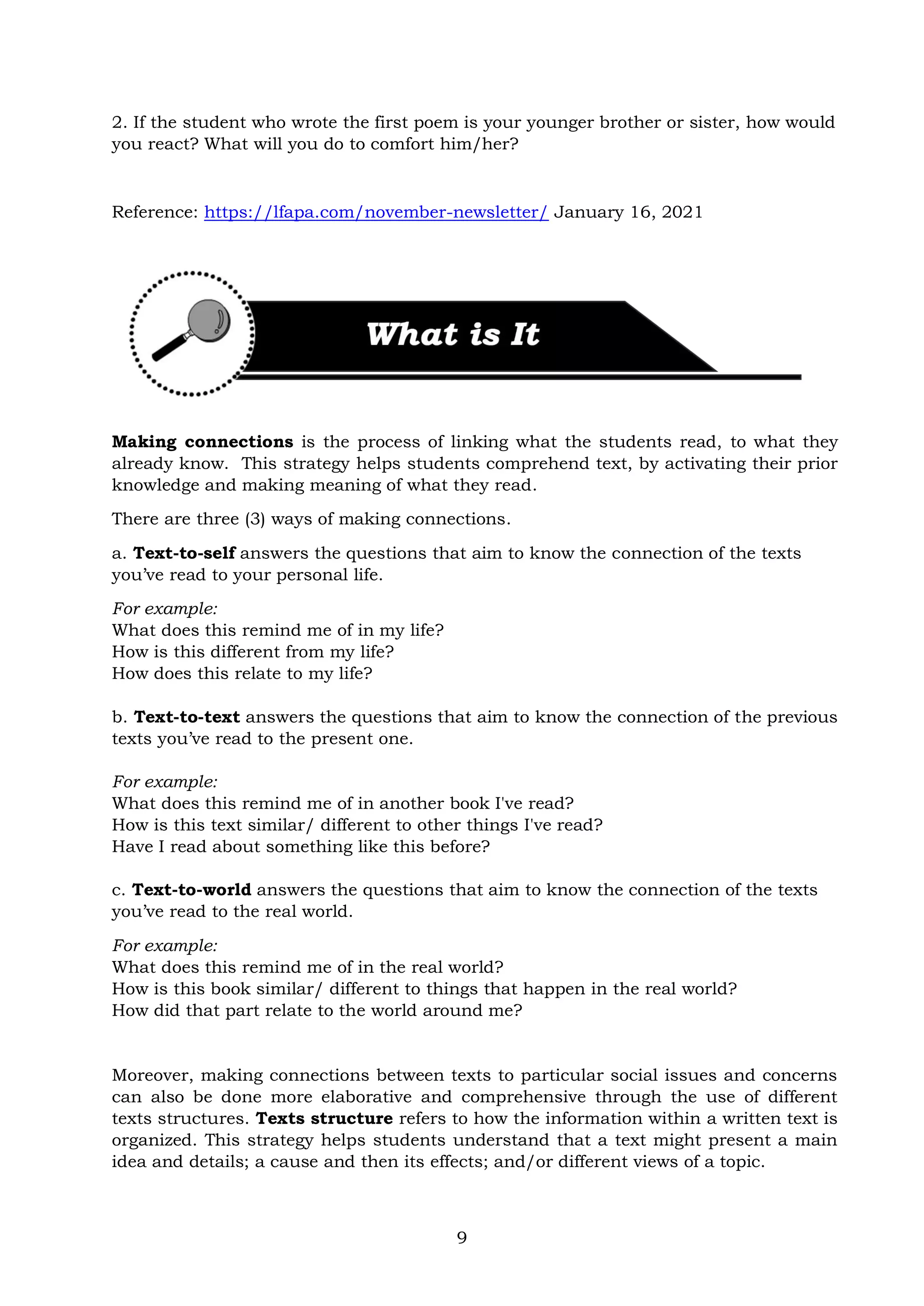 9
2. If the student who wrote the first poem is your younger brother or sister, how would
you react? What will you do to comfort him/her?
Reference: https://lfapa.com/november-newsletter/ January 16, 2021
Making connections is the process of linking what the students read, to what they
already know. This strategy helps students comprehend text, by activating their prior
knowledge and making meaning of what they read.
There are three (3) ways of making connections.
a. Text-to-self answers the questions that aim to know the connection of the texts
you’ve read to your personal life.
For example:
What does this remind me of in my life?
How is this different from my life?
How does this relate to my life?
b. Text-to-text answers the questions that aim to know the connection of the previous
texts you’ve read to the present one.
For example:
What does this remind me of in another book I've read?
How is this text similar/ different to other things I've read?
Have I read about something like this before?
c. Text-to-world answers the questions that aim to know the connection of the texts
you’ve read to the real world.
For example:
What does this remind me of in the real world?
How is this book similar/ different to things that happen in the real world?
How did that part relate to the world around me?
Moreover, making connections between texts to particular social issues and concerns
can also be done more elaborative and comprehensive through the use of different
texts structures. Texts structure refers to how the information within a written text is
organized. This strategy helps students understand that a text might present a main
idea and details; a cause and then its effects; and/or different views of a topic.
 
