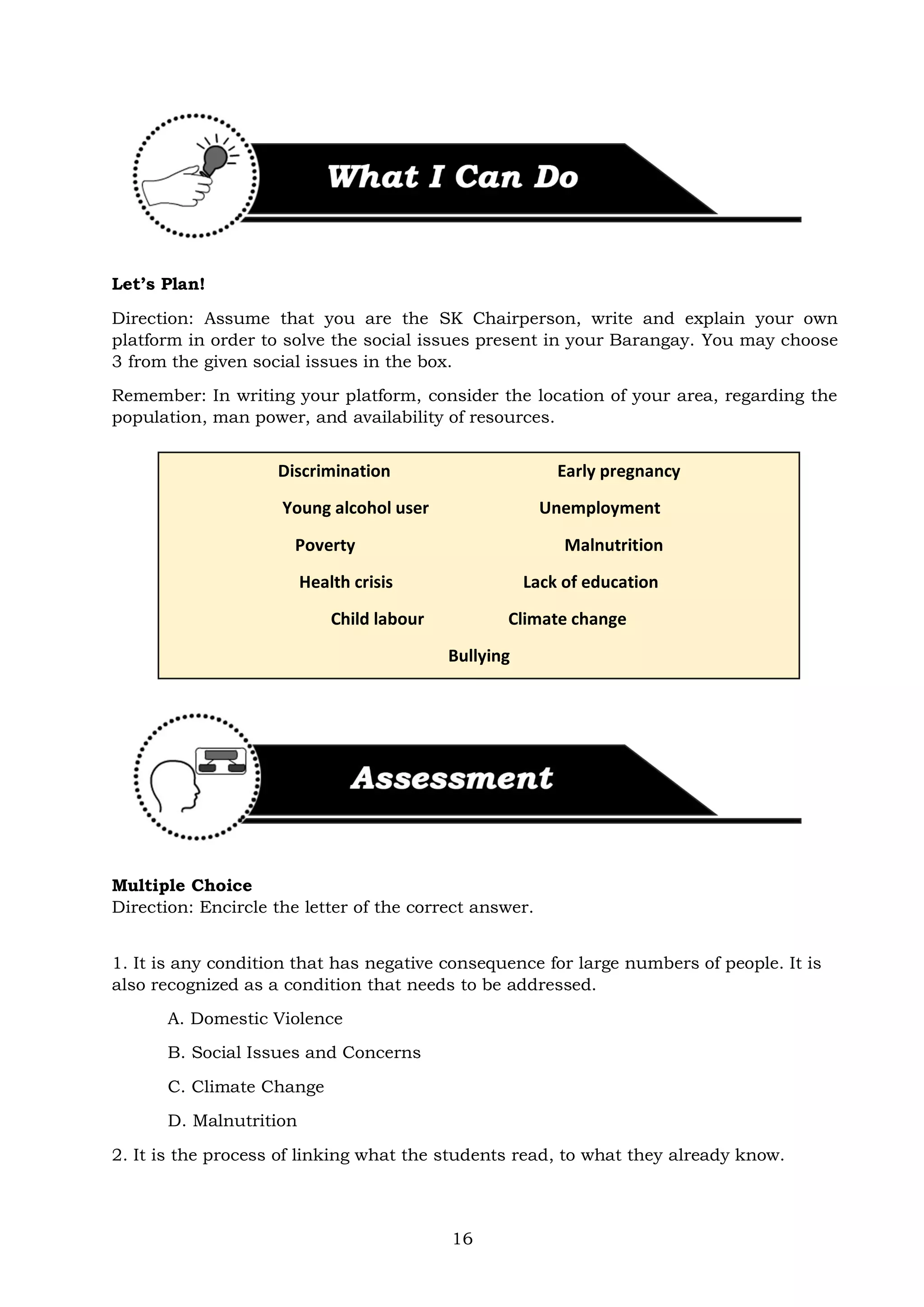 16
Let’s Plan!
Direction: Assume that you are the SK Chairperson, write and explain your own
platform in order to solve the social issues present in your Barangay. You may choose
3 from the given social issues in the box.
Remember: In writing your platform, consider the location of your area, regarding the
population, man power, and availability of resources.
Multiple Choice
Direction: Encircle the letter of the correct answer.
1. It is any condition that has negative consequence for large numbers of people. It is
also recognized as a condition that needs to be addressed.
A. Domestic Violence
B. Social Issues and Concerns
C. Climate Change
D. Malnutrition
2. It is the process of linking what the students read, to what they already know.
Discrimination Early pregnancy
Young alcohol user Unemployment
Poverty Malnutrition
Health crisis Lack of education
Child labour Climate change
Bullying
 