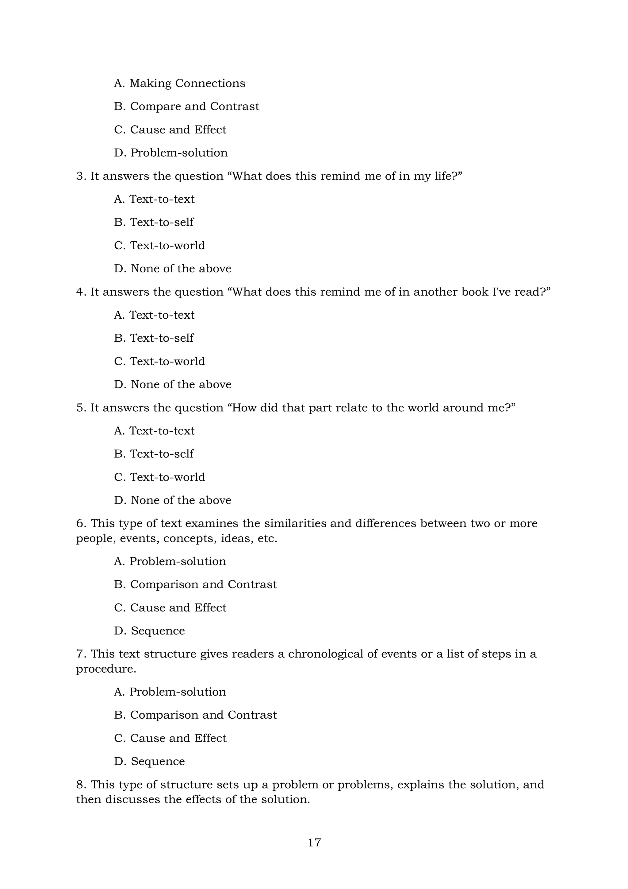 17
A. Making Connections
B. Compare and Contrast
C. Cause and Effect
D. Problem-solution
3. It answers the question “What does this remind me of in my life?”
A. Text-to-text
B. Text-to-self
C. Text-to-world
D. None of the above
4. It answers the question “What does this remind me of in another book I've read?”
A. Text-to-text
B. Text-to-self
C. Text-to-world
D. None of the above
5. It answers the question “How did that part relate to the world around me?”
A. Text-to-text
B. Text-to-self
C. Text-to-world
D. None of the above
6. This type of text examines the similarities and differences between two or more
people, events, concepts, ideas, etc.
A. Problem-solution
B. Comparison and Contrast
C. Cause and Effect
D. Sequence
7. This text structure gives readers a chronological of events or a list of steps in a
procedure.
A. Problem-solution
B. Comparison and Contrast
C. Cause and Effect
D. Sequence
8. This type of structure sets up a problem or problems, explains the solution, and
then discusses the effects of the solution.
 
