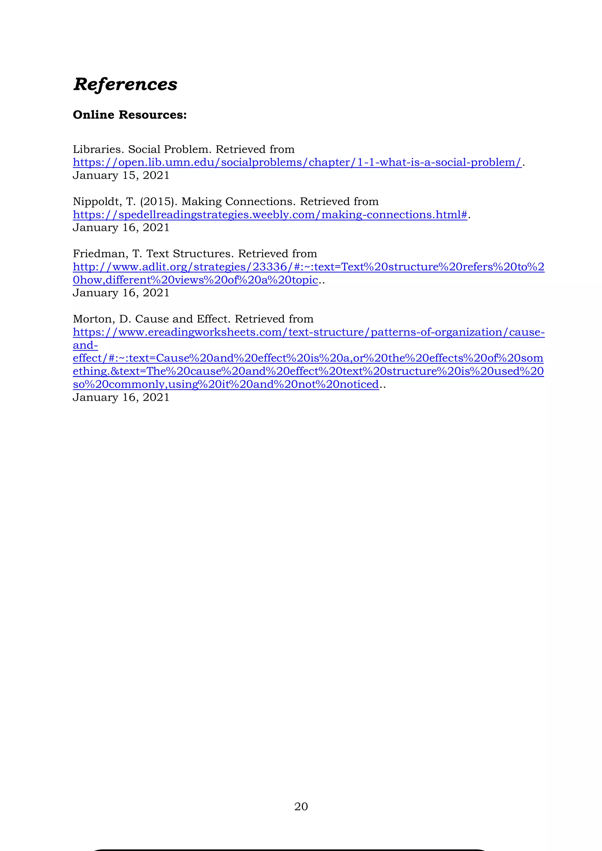 20
References
Online Resources:
Libraries. Social Problem. Retrieved from
https://open.lib.umn.edu/socialproblems/chapter/1-1-what-is-a-social-problem/.
January 15, 2021
Nippoldt, T. (2015). Making Connections. Retrieved from
https://spedellreadingstrategies.weebly.com/making-connections.html#.
January 16, 2021
Friedman, T. Text Structures. Retrieved from
http://www.adlit.org/strategies/23336/#:~:text=Text%20structure%20refers%20to%2
0how,different%20views%20of%20a%20topic..
January 16, 2021
Morton, D. Cause and Effect. Retrieved from
https://www.ereadingworksheets.com/text-structure/patterns-of-organization/cause-
and-
effect/#:~:text=Cause%20and%20effect%20is%20a,or%20the%20effects%20of%20som
ething.&text=The%20cause%20and%20effect%20text%20structure%20is%20used%20
so%20commonly,using%20it%20and%20not%20noticed..
January 16, 2021
 