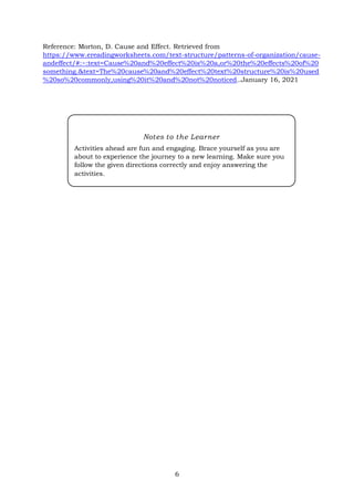 6
Reference: Morton, D. Cause and Effect. Retrieved from
https://www.ereadingworksheets.com/text-structure/patterns-of-organization/cause-
andeffect/#:~:text=Cause%20and%20effect%20is%20a,or%20the%20effects%20of%20
something.&text=The%20cause%20and%20effect%20text%20structure%20is%20used
%20so%20commonly,using%20it%20and%20not%20noticed..January 16, 2021
Notes to the Learner
Activities ahead are fun and engaging. Brace yourself as you are
about to experience the journey to a new learning. Make sure you
follow the given directions correctly and enjoy answering the
activities.
 