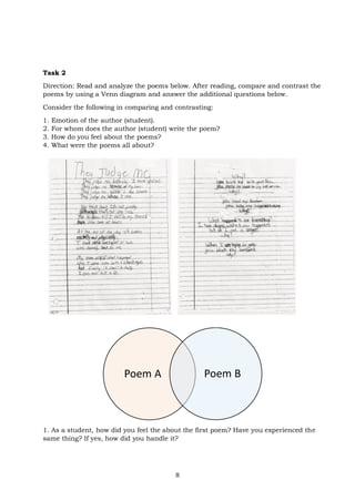 8
Task 2
Direction: Read and analyze the poems below. After reading, compare and contrast the
poems by using a Venn diagram and answer the additional questions below.
Consider the following in comparing and contrasting:
1. Emotion of the author (student).
2. For whom does the author (student) write the poem?
3. How do you feel about the poems?
4. What were the poems all about?
1. As a student, how did you feel the about the first poem? Have you experienced the
same thing? If yes, how did you handle it?
Poem A Poem B
 