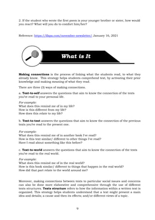 9
2. If the student who wrote the first poem is your younger brother or sister, how would
you react? What will you do to comfort him/her?
Reference: https://lfapa.com/november-newsletter/ January 16, 2021
Making connections is the process of linking what the students read, to what they
already know. This strategy helps students comprehend text, by activating their prior
knowledge and making meaning of what they read.
There are three (3) ways of making connections.
a. Text-to-self answers the questions that aim to know the connection of the texts
you’ve read to your personal life.
For example:
What does this remind me of in my life?
How is this different from my life?
How does this relate to my life?
b. Text-to-text answers the questions that aim to know the connection of the previous
texts you’ve read to the present one.
For example:
What does this remind me of in another book I've read?
How is this text similar/ different to other things I've read?
Have I read about something like this before?
c. Text-to-world answers the questions that aim to know the connection of the texts
you’ve read to the real world.
For example:
What does this remind me of in the real world?
How is this book similar/ different to things that happen in the real world?
How did that part relate to the world around me?
Moreover, making connections between texts to particular social issues and concerns
can also be done more elaborative and comprehensive through the use of different
texts structures. Texts structure refers to how the information within a written text is
organized. This strategy helps students understand that a text might present a main
idea and details; a cause and then its effects; and/or different views of a topic.
 