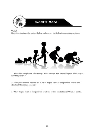 11
Task 1
Direction: Analyze the picture below and answer the following process questions.
1. What does the picture tries to say? What concept was formed in your mind as you
saw the picture?
2. From your answer on item no. 1, what do you think is the possible causes and
effects of this social concern?
3. What do you think is the possible solutions to this kind of issue? Give at least 3.
 