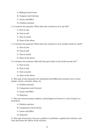 17
A. Making Connections
B. Compare and Contrast
C. Cause and Effect
D. Problem-solution
3. It answers the question “What does this remind me of in my life?”
A. Text-to-text
B. Text-to-self
C. Text-to-world
D. None of the above
4. It answers the question “What does this remind me of in another book I've read?”
A. Text-to-text
B. Text-to-self
C. Text-to-world
D. None of the above
5. It answers the question “How did that part relate to the world around me?”
A. Text-to-text
B. Text-to-self
C. Text-to-world
D. None of the above
6. This type of text examines the similarities and differences between two or more
people, events, concepts, ideas, etc.
A. Problem-solution
B. Comparison and Contrast
C. Cause and Effect
D. Sequence
7. This text structure gives readers a chronological of events or a list of steps in a
procedure.
A. Problem-solution
B. Comparison and Contrast
C. Cause and Effect
D. Sequence
8. This type of structure sets up a problem or problems, explains the solution, and
then discusses the effects of the solution.
 