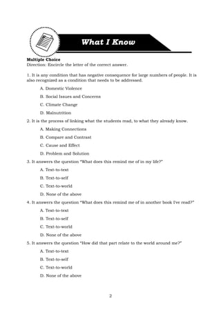 2
Multiple Choice
Direction: Encircle the letter of the correct answer.
1. It is any condition that has negative consequence for large numbers of people. It is
also recognized as a condition that needs to be addressed.
A. Domestic Violence
B. Social Issues and Concerns
C. Climate Change
D. Malnutrition
2. It is the process of linking what the students read, to what they already know.
A. Making Connections
B. Compare and Contrast
C. Cause and Effect
D. Problem and Solution
3. It answers the question “What does this remind me of in my life?”
A. Text-to-text
B. Text-to-self
C. Text-to-world
D. None of the above
4. It answers the question “What does this remind me of in another book I've read?”
A. Text-to-text
B. Text-to-self
C. Text-to-world
D. None of the above
5. It answers the question “How did that part relate to the world around me?”
A. Text-to-text
B. Text-to-self
C. Text-to-world
D. None of the above
 