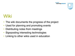 Wiki The wiki documents the progress of the project Used for planning and promoting events Distributing notes from meetings Signposting interesting technologies Linking to other wikis used in education 