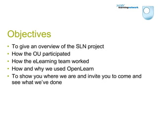 Objectives To give an overview of the SLN project How the OU participated How the eLearning team worked How and why we used OpenLearn To show you where we are and invite you to come and see what we’ve done 
