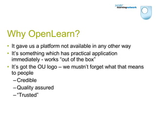 Why OpenLearn? It gave us a platform not available in any other way It’s something which has practical application immediately - works “out of the box” It’s got the OU logo – we mustn’t forget what that means to people Credible Quality assured “ Trusted” 