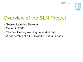 Overview of the SLN Project Sussex Learning Network Set up in 2005 The first lifelong learning network (LLN) A partnership of all HEIs and FECs in Sussex 