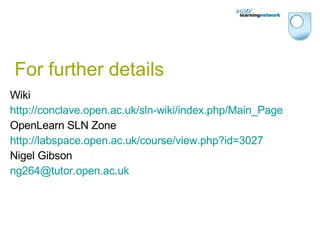For further details Wiki http://conclave.open.ac.uk/sln-wiki/index.php/Main_Page OpenLearn SLN Zone http://labspace.open.ac.uk/course/view.php?id=3027 Nigel Gibson [email_address] 