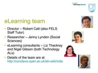 eLearning team Director – Robert Catt (also FELS Staff Tutor) Researcher – Jenny Lynden (Social Sciences) eLearning consultants – Liz Thackray and Nigel Gibson (both Technology ALs)  Details of the team are at  http://conclave.open.ac.uk/sln-wiki/index.php/About_the_team 