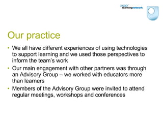 Our practice We all have different experiences of using technologies to support learning and we used those perspectives to inform the team’s work Our main engagement with other partners was through an Advisory Group – we worked with educators more than learners Members of the Advisory Group were invited to attend regular meetings, workshops and conferences 