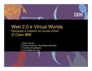 IBM and Virtual Worlds



Web 2.0 e Virtual Worlds
Educação e trabalho no mundo virtual
O Case IBM

        Cezar Taurion
        Gerente de Novas Tecnologias Aplicadas
        Iniciativas Estratégicas
        ctaurion@br.ibm.com
 