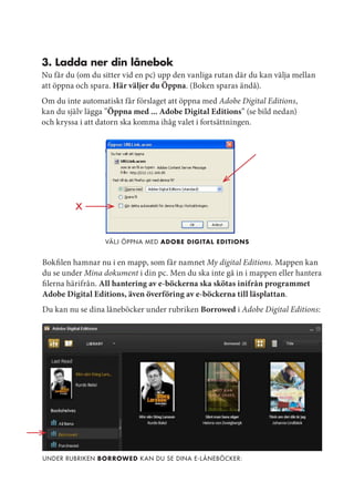 3. Ladda ner din lånebok
Nu får du (om du sitter vid en pc) upp den vanliga rutan där du kan välja mellan
att öppna och spara. Här väljer du Öppna. (Boken sparas ändå).
Om du inte automatiskt får förslaget att öppna med Adobe Digital Editions,
kan du själv lägga ”Öppna med ... Adobe Digital Editions” (se bild nedan)
och kryssa i att datorn ska komma ihåg valet i fortsättningen.




                  Väl j öppna med adobe digitaL editions


Bokfilen hamnar nu i en mapp, som får namnet My digital Editions. Mappen kan
du se under Mina dokument i din pc. Men du ska inte gå in i mappen eller hantera
filerna härifrån. All hantering av e-böckerna ska skötas inifrån programmet
Adobe Digital Editions, även överföring av e-böckerna till läsplattan.
Du kan nu se dina låneböcker under rubriken Borrowed i Adobe Digital Editions:




under rubriken borrowed k an du se dina e-l åneböcker:
 