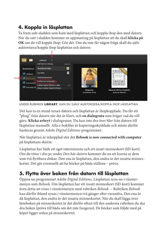 4. koppla in läsplattan
Ta fram usb-sladden som kom med läsplattan och koppla ihop den med datorn.
När du satt i sladden kommer en uppmaning på läsplattan att du skall klicka på
OK om du vill koppla ihop. Gör det. Om du inte får någon fråga skall du själv
auktorisera/koppla ihop läsplattan och datorn:




under rubriken Libr ary, k an du själV auktoriser a/koppl a ihop l äspl at tan

Det kan ta en stund innan datorn och läsplattan är ihopkopplade. Du får ett
”pling” från datorn när det är klart, och en dialogruta som frågar vad du vill
göra. Klicka avbryt i dialogrutan. Du kan inte dra över filer från datorn till
läsplattan manuellt. Alla e-bokfiler är kopieringsskyddade och måste därför
hanteras genom Adobe Digital Editions-programmet.
När läsplattan är inkopplad står det Bebook is now connected with computer
på läsplattans skärm.
Läsplattan har både ett eget internminne och ett insatt minneskort (SD-kort).
Om du tittar i din pc under Den här datorn kommer du nu att kunna se dem
som två flyttbara diskar. Den ena är läsplattan, den andra är det insatta minnes-
kortet. Det går eventuellt att ha böcker på båda ställena – pröva.

5. Flytta över boken från datorn till läsplattan
Öppna nu programmet Adobe Digital Editions. Läsplattan syns nu i vänster-
menyn som Bebook. Om läsplattan har ett insatt minneskort (SD-kort) kommer
även detta att visas i vänstermenyn med rubriken Bebook – Rubriken Bebook
kan därför ibland synas i vänstermenyn två gånger efter varandra. Den ena är
då läsplattan, den andra är det insatta minneskortet. När du skall lägga över
låneboken på minneskortet är det därför oftast till den understa rubriken du ska
dra boken (pröva till båda om det inte fungerar). De böcker som följde med på
köpet ligger redan på minneskortet.
 