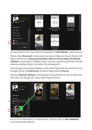 om minneskortet är i syns l äspl at tan (bebook) på t vå stäLLen i Vänster-menyn

Om du väljer Borrowed i vänstermenyn så syns nu boken du lånade i fönstret till
höger. (Se bild ovan) Klicka på låneboken, håll ner och dra boken till Bebook-
rubriken i vänstermenyn. (Bilden nedan visar hur vi genom att dra boken till den
understa rubriken, flyttar över boken till minneskortet).
Första gången du använder läsplattan med Adobe Digital Editions kommer du att
få frågan om du vill auktorisera. På denna fråga skall du Svara Ja.
Klicka på Bebook-rubriken i vänsterkanten och kontrollera att din lånebok syns
där också. Om den gör det, stäng Adobe Digital Editions.




Vill du flyt ta öVer boken till minneskortet. dr ar du filen till det understa
aV de tVå na mnen (bebook)
 