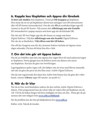 6. koppla loss läsplattan och öppna din lånebok
Ta bort usb-sladden från läsplattan. Tryck på OK-knappen på läsplattan.
Den meny du nu ser på läsplattans skärm kan antingen vara till internminnet
eller till SD-kortet (minneskortet). Om det står SD på symbolen högst upp till
vänster är du på SD-kortet. Välj annars den sifferknapp som står framför
SD-minneskortet i popup-menyn som kom upp när du klickade OK.
När det står SD-kort högst upp ska det finnas en mapp som heter
Digital Editions. Välj den sifferknapp som står framför Digital Editions.
Där ska du se låneboken. Välj siffran som hör till boken.
Om allt har fungerat som det ska, kommer bokens titelsida att öppnas inom
några sekunder. Du kan då börja läsa din e-bok.

7. om det inte går att öppna boken
Om du ser bokfilen men den inte öppnas har något blivit fel med auktoriseringen
av läsplattan. Första gången kan du behöva starta om datorn och starta
om läsplattan. Sen kan du göra om överföringen.
Lagringsplatsen spelar ingen roll, det hjälper inte att trixa med filerna manuellt,
rätt sätt att göra det på är att dra filen inne i Adobe Digital Editions.
Om du inte registrerade din dator hos Adobe från början kan du göra det i efter-
hand, i menyn Library uppe till vänster. (se punkt 4.)

8. när du är klar
När du är klar med låneboken raderar du den inifrån Adobe Digital Editions i
datorn. Från programmet kan du också välja att radera filer på läsplattan om du
vill. Vill du ha boken längre tid finns möjlighet att låna om den. Detta gör du på
samma sätt som tidigare från www.elib.se/bibliotek
Får du problem kan du titta på hjälpsidorna hos www.elib.se
Källor: eLib, Teknik & trender.
 
