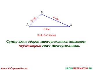 UROKI MATEMATIKI .RU Игорь Жаборовский © 2011 A С B Сумму длин сторон многоугольника называют  периметром  этого многоугольника. 3 см 4 см 5 см 3+4+5=12(см) 