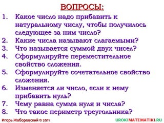 ВОПРОСЫ: Какое число надо прибавить к натуральному числу, чтобы получилось следующее за ним число? Какие числа называют слагаемыми? Что называется суммой двух чисел? Сформулируйте переместительное свойство сложения. Сформулируйте сочетательное свойство сложения. Изменяется ли число, если к нему прибавить нуль? Чему равна сумма нуля и числа? Что такое периметр треугольника? UROKI MATEMATIKI .RU Игорь Жаборовский © 2011 
