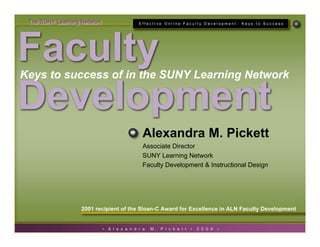 The SUNY Learning Network                     EffectIve OnlIne Faculty Development : Keys to Success




Faculty
Keys to success of in the SUNY Learning Network

Development
                                                 Alexandra M. Pickett
                                                 Associate Director
                                                 SUNY Learning Network
                                                 Faculty Development & Instructional Design




                   2001 recipient of the Sloan-C Award for Excellence in ALN Faculty Development


                             •   A l e x a n d r a   M.   P i c k e t t   •   2 0 0 9   •
 