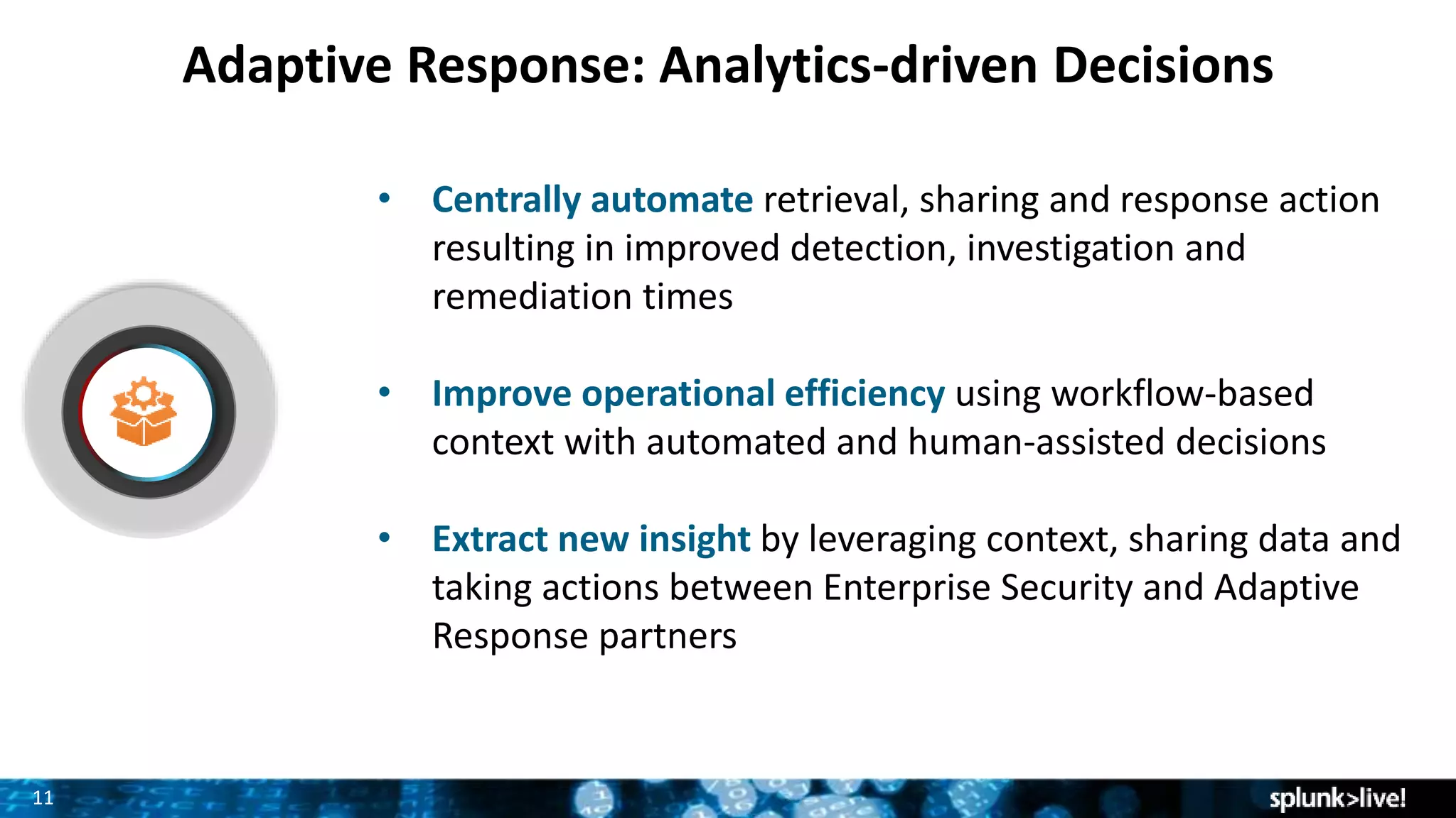 1111
Adaptive Response: Analytics-driven Decisions
• Centrally automate retrieval, sharing and response action
resulting in improved detection, investigation and
remediation times
• Improve operational efficiency using workflow-based
context with automated and human-assisted decisions
• Extract new insight by leveraging context, sharing data and
taking actions between Enterprise Security and Adaptive
Response partners
 