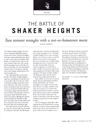 THE BATTLE OF 
SHAKER HEIGHTS 
Tben reviewer wrongles with o not-so-hometown movie 
BY MATT HERZFELD 
"The Battle of Shaker Heights," the new 
winner of the Ben AfflecldMatt Damon 
contest and TV show "Project Greenlight," 
which gives amateur filmmakers the chance 
to make a movie with a one-million-dollar 
budget, is a confused mess. It has no real 
sense of what it wants to be. The comedy 
falls flat throughout much of the film, the 
drama doesn't play very well, and whatever 
semblance there is of a plot is confusing, 
which ,""-. strange considering how uno-riginal 
and plain it is. 
One would think that a movie with a 
title like "The Batde of Shaker Heights" 
might have something to do with the city it 
is named after. This is not the case. There 
is absolutely no Shaker connection to this 
movie whatsoever. The writer is not from 
Shaker, the producers have never been here, 
and no one involved in the film made any 
real attempt to figure out what attracted 
them to Shaker in the first place. Now, I'm 
not going to attack this film for all the 
Shaker inaccuracies, although they abound. 
I understand that the filmmakers really 
don't care. If they want to make Shaker look 
like an all-white, rich, snotty community, 
then that's their First Amendment right. 
The catch, however, is that if a film has 
the name of a city in its tide, the city should 
be a character in the film. The film should 
reflect that city, or whatever the filmmaker's 
view of that city happens to be. "The Battle 
of Shaker Heights" has no sense of setting. 
Shaker is not a character, and as a result the 
film loses any real sense of atmosphere. 
There is no consistent tone or Shaker feeling 
throughout the movie. Contrast this with 
the other Cleveland film of the year, 
"American Splendor," in which Harvey 
Pekar's world is turned into the dreary and 
depressing ghettos of Cleveland. Shaker means 
nothing in "The Battle of Shaker Heights." 
The filmmakers didn't take the time to 
really develop anlrthing about this film. 
Fault could lie in several areas. It may be 
that the directors, Kyle Rankin and Efram 
Potelle, lacked skill, as the "Project 
Greenlight" series implies. It may be that 
Erica Beeney's screenplay could have used 
some more revision. Or it could be that 
Miramax and the film's producers ruined a 
good script by tryng to make it marketable. 
In the end, it doesn't really matter. The 
audience is left with a movie that isn't good 
enough to be good but isn't bad enough to 
be funryi 
The one saving grace of the film is Shia 
LaBeouf who as the World War II re-enactor 
Kelly, has a certain sweebtess and personality 
that just isn't easy to come by. However, as 
great as Shia is, he isn't enough to save a 
bad movie. The film just doesn't work. Don't 
see this movie just because of the Shaker 
connection. If you want to support local 
filmmaking or feel pride in your hometovtm, 
go see the other Cleveland movie, "American 
Splendor." Or better yet, support local 
Cleveland filmmakers by keeping tabs on 
showings of their work through venues such 
as the Cleveland International Film Festival 
and the Cleveland Cinematheque, which both 
often feature local films. The filmmakers 
didn't win "The Battle of Shaker Heights." 
Matt HerzJeld, I 5, is a junior at Shaker Heights 
High School. 
I shaker l1rfr NovrMBTR I DECEMBER 2003 27 
lJ 
 