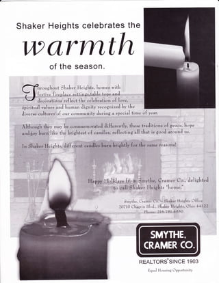 Shaker Heights celebrates the 
wc&rmth 
of the season. 
roughout Slraleer, Heightr, hornes witL 
{pqt.rv". firgpluce settings,taLle topr tnJ 
;. ";l*il;uiio'n, u{, loo*;,,,' ' 
spiritual .,r1.r", tnJ hu-tn Jignitf recog nir"J ty tk" 
Jirr*r*e,.,coltureg:rrr{ our coffrmunity JurinS a sp"citl tirne o{ y**r: . 
Althorrgk th"y rnay b* "ommemorateJ 
di{{"r"ntly, th"=" traJitior,.= o{ peac", hop" 
*.$,U*#l;li* tha Liiti ssht;Jt o {' i''uardll ;.i';; {lee "cttiing ull that i ;,,gr,oI';;r .ii".trJ us. 
J"hgl'teJ 
:l,':.l. l. -:''lli:r:;!::..:li.i:lri:jj 
I ' ':i'i'l:'l'!lii:l;l'li'l ' 
Smyth", Cra-"r Co. - ShtL*, Heights C{{it* 
20770 Chagrin Blr.J., SLuk.*" H*ights, Chi" 44yQ',Q";',',,-:':. 
P[ro.r*, 2L6.75I.8550 
REALTORSSINCE 1903 
Eqn"l Housing CpportunitY 
 