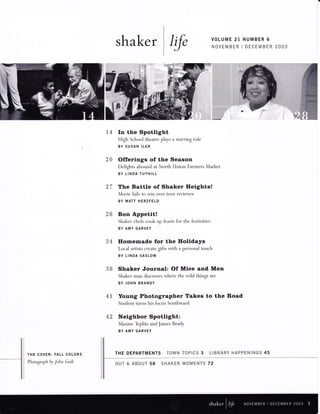 shaker I{e VOLUME 21 NUMBER 6 
NOVEMBER I DECEMBER 2OO3 
14 
2{t 
In the Spotlight 
High School theatre plays a starring role 
BY SUSAN ILER 
Offerings of the Season 
Delights abound at North Union Farmers Market 
BY LINDA TUTHILL 
The Battle of Shaker Heights! 
Movie fails to win over teen reviewer 
BY MATT HERZFELD 
Bon Appetit! 
Shaker chefs cook up feasts for the festivities 
BY AMY GARVEY 
Homemade for the Holidays 
Local artists create gifts with a personal touch 
BY LINDA SASLOW 
Shaker Journal: Of Mice and Men 
Shaker man discovers where the wild things are 
BY JOHN BRANDT 
Young Photographer Takes to the Road 
Student turns his focus Southward 
Neighbor Spotlight: 
Maxine Teplitz and James Brady 
BY AMY GARVEY 
THE DEPARTMENTS T*WYE TffiWI{% 3 *Amw tuffiY w &pww.Nt9{-ffiffi 45 
27 
'A)Ua 
34 
ft f! JO 
4T 
42 
THE COVER: FALL COLORS 
Photograph by John Godt ffiuv #" &**wr 58 %*{'tuwuw wffi{&w?qT# 72 
 