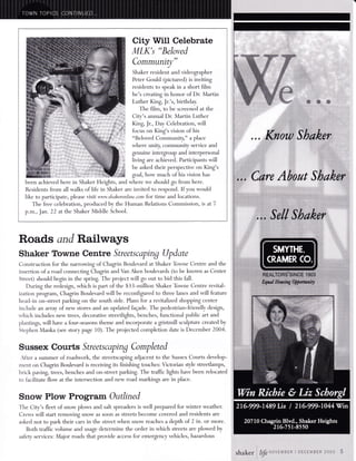 City Will Celebrate 
MLK's "Beloved 
Communit)/" 
Shaker resident and videographer 
Peter Gould (pictured) is inviting 
residents to speak in a short film 
. 
he's creating in honor of Dr. Martin 
Luther King, Jr.'s, birthday. 
The film, to be screened at the 
City's annual Dr. Martin Luther 
King, Jr., Day Celebration, will 
focus on King's vision of his 
"Beloved Communiq," u place 
where unity, community service and 
genuine intergoup and interpersonal 
living are achieved. Participants will 
be asked their perspective on King's 
goal, how much of his vision has 
been achieved here in Shaker Heights, and where we should go from here. 
Residents from all walks of life in Shaker are invited to respond. If you would 
iike to participate, please vsit www.shakeronline.com for time and locations. 
The free celebration, produced by the Human Relations Commission, is at 7 
p.m., Jan. 22 at the Shaker Middle School. 
Roads and Railways 
Shaker Towne Centre Streetscaping Update 
Construction for the narro*i^g of Chagrin Boulevard at Shaker Toume Centre and the 
insertion of a road connecting Chagrin and Van Aken boulevards (to be knornm as Center 
Street) should begin in the spring. The project will go out to bid this fall. 
During the redesig!, which is part of the $33-million Shaker Toume Centre revital-ization 
program, Chagin Boulevard will be reconfigured to three lanes and will feature 
head-in on-street parking on the south side. Plans for a revitalized shopping center 
include an ayray of new stores and an updated faEade. The pedestrian-friendly design, 
u'hich includes new trees, decorative streetlights, benches, functional public art and 
plantings, will have a four-seasons theme and incorporate a gistmill sculpture created by 
Stephen Manka (see story page 10). The projected completion date is December 2004. 
Sussex Courts Streetscaping Completed 
After a summer of roadwork, the streetscaping adjacent to the Sussex Courts develop-ment 
on Chagrin Boulevard is receiving its finishing touches: Victorian style streetlamps, 
brick paving, trees, benches and on-street parking. The traffic lights have been relocated 
to facilitate flow at the intersection and new road markings are in place. 
Snow Plow Program Outlined 
The City's fleet of snow plows and salt spreaders is well prepared for winter weather. 
Crews will start removing snow as soon as streets become covered and residents are 
asked not to park their cars in the street when snow reaches a depth of 2 in. or more. 
Both traffic volume and usage determine the order in which streets are plowed by 
safety services: Major roads that provide access for emergenry vehicles, hazardous 
sffikcr fip**i#;E*' 
:::: :,;.;,., -,,,..;:-r.:, 
B$n'fi Mir BeR, *,*u*...6 
 