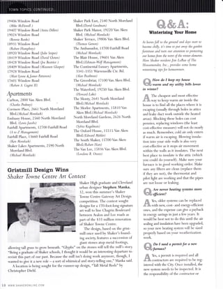 19406 Winslow Road 
(Mike MDowell ) 
19407 Winslow Road (Anita Dillen) 
19024 Winslow Road 
(Bonnie Banks) 
1 89 3 1 Winslow Road 
(Robert Humphrey) 
18920 Winslow Road (Julie Snipe) 
l94l9 Winslow Road (Dovid Chrien) 
18428 Winslow Road (Joe Beatrice ) 
18409 Winslow Road (Maureen Glasper) 
17928 Winslow Road 
(Mari Llnne 8t*James Patterson) 
l7 601 Winslow Road 
(Robert A. Cugini II) 
Apartments 
Carlton, 2800 Van Aken Blvd. 
(Charles Pinkney) 
Cormere Place, 266t North Moreland 
BIv d. ( M i cha el M o ntl a ck) 
Embassy House, 2560 North Moreland 
Blvd. (Lewis Jacobs) 
Fairhill Apartments, 12700 Fairhill Road 
(A to Z Management) 
Fairhill Place, 13660 Fairhill Road 
(Ken Montlack) 
Shaker l,akes Apartments, 2590 North 
Moreland BIvd. 
(Michael Montlack) 
Gristmill Design Wins 
Shaker Towne Centre Art Contest 
Shaker High Eaduate and Cleveland 
urban designer Stephen Manka, 
32, won this summer's Shaker 
Toume Centre Gateway Art Design 
competition. The contest sought 
designs for a |7}-foot-long signature 
art wall to line ChaEin Boulevard 
between Avalon and Lee roads as 
part of the $33 million renovation 
of Shaker Toume Centre. 
The design, based on the Eist-mill 
once used by Shaker's found-ing 
society, features a succession of 
giant stones atop metal footings, 
allowing tall gass to gow beneath. "Glyphs" on the stones will tell the mill's story. 
"Being i graduate of Shaker schools, I thouglrt it would be an interesting departure to 
revisiithis part of our past. Because the mill isn't doing work an)'rnore' though, I 
wanted to grve it a new role - a sort of whimsical and story-telling one," Manka said. 
A locati,on is being sought for the runner-uP design, "Tall Metal Rods" by 
Christopher Diehl. 
Shaker Park East, 2540 North Moreland 
Blvd.(Darzd Goodman) 
Shaker Park Manor, 19220 Van Aken 
Blvd. (M ichael M ontlack) 
Shaker Terrace, 19806 Van Aken Blvd. 
(Thomas Gerson) 
The Ambassadoq 13700 Fairhill Road 
(Michael Montlack) 
The Blair House, 19601 Van Aken 
Bk d. ( Z ehman -Wof M an ag ement ) 
The Continental Luxury Apartments, 
3341-3351 Warrensville Ctr. Rd. 
(Han ?earlman) 
The Greenbriar, l'7100 Van Aken Blvd. 
(Michael Montlack) 
The Waterford, 19250 Van Aken Blvd. 
(Howard Lake) 
The Monry 2641North Moreland 
Blv d. ( M i chael M o ntlack) 
The Morlee Apartments, 15810 Van 
Aken Blvd{Mtchael Montlack) 
North Moreland Gardens, 2626 North 
Moreland Blvd. 
(Sylrio Kugelman) 
The Oxford House, 15515 Van Aken 
BIvd.(Edv,ard Mehler) 
The South Shaker, 15700 Van Aken 
Blvd.(Robert Hart) 
The Van Lee, 15836 Van Aken BIvd. 
(Lovelene B. Onutz) 
#u%* #% ffi 
%ffiffi#,*#fuff 
Winterizing Your Home 
As leaves Jall to the ground and days start to 
become chilly, it's time to put awql the garden 
Jurniture and turn our attention to Protectin7 
our homesfom the worst oJthe winter elements. 
Here Shaker resident Jim LaRue oJ The 
Housemender, Inc., provides some home 
winterizing tips Jor homeowners. 
#,,ffi How do I keep my house 
3@ffiffi warm and my utiliy bills lower 
in winter? 
ffi The cheapest and most effective 
dJffi*way to keep warm air inside the 
house is to find all the places where it is 
escaping (usually through holes in attics 
and lealy duct work outside the heated 
areas). Blocking these holes can cost 
pennies; replacing windows (the least 
cost-effective measure) will not do nearly 
as much. Remember, cold air only enters 
if warm air is escaping. Blowing insula-tion 
into your side walls is also very 
cost-e{fective as it stops air movement 
within the walls as it insulates. The next 
best place to insulate is the attic (which 
you could do yourself). Make sure your 
furnace is in good working order. Make 
sure any filters are clean (replace them 
if they are not), the thermostat and 
pilot light are working and that the pipes 
are not loose or leaking. 
#T]ffi Are newer heating systems more 
"'@ffiffiffi fficient? 
ffi Yes, older systems can be rep.laced 
,#l'ffi-wittr new, cost- and energt-efficient 
ones, and the expense can give a payback 
in energr savings in just a few years. It 
would be best not to do this until the air 
sealing and insulation have been upgaded, 
so your new heating system will be sized 
properly based on your weatherization 
work. 
ffi , neld a permit for a new 
?o 
w*"i€q#"1urnace! 
*ffi Yes, a permit is required and all 
#'m contractors are required to be reg-istered 
with the Cityr Once installed, the 
new system needs to be inspected. It is 
the responsibility of the contractor or 
10 www"sriAKERoNLtNt.ccM 
 
