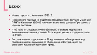 Важно!
 Новые пороги – с Кампании 15/2015.
 Переходного периода не будет! Все Представители-текущие участники
ПРНП с Кампании 15/2015 начинают выполнять условия Программы с
новыми порогами.
 Чтоб получить подарок нужно обязательно указать код приза в
Кампании выполнения условий. Если код не указан – подарок вложен
не будет.
 Восстановление подарка (если Представитель забыл указать код
подарка в заказе) возможно по обращению в Контакт-центр до
окончания Кампании получения приза.
 