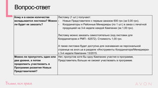 Кому и в каком количестве
вкладывается листовка? Можно
ли будет ее заказать?
Листовку (1 шт.) получают:
- Новые Представители с первым заказом 600 грн (за 0,00 грн).
- Координаторы и Районные Менеджеры (по 1 шт.) в заказ с печатной
продукцией на 3-й неделе каждой Кампании (за 1,00 грн).
Листовку можно заказать самостоятельно (код листовки для
Координаторов и РМП - 62572). Стоимость 1,00 грн.
А также листовка будет доступна для скачивания на персональной
странице на avon.ua в разделе «Инструменты Координатора/Менеджера»
с 3-й недели Кампании 13/2015.
Можно ли пропустить один или
два уровня, а потом
продолжить участвовать в
Программе развития Новых
Представителей?
Нет, пропустив хотя бы одну Кампанию участия в программе,
Представитель больше не сможет участвовать в программе.
Вопрос-ответ
 