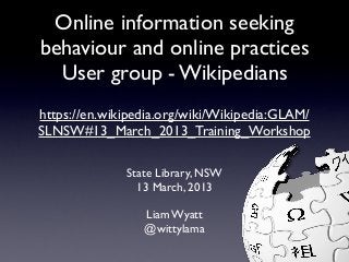 Online information seeking
behaviour and online practices
  User group - Wikipedians
https://en.wikipedia.org/wiki/Wikipedia:GLAM/
SLNSW#13_March_2013_Training_Workshop

              State Library, NSW
                13 March, 2013

                 Liam Wyatt
                 @wittylama
 