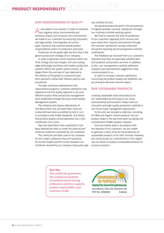 PRODUCT RESPONSIBILITY
 PRODUCT RESPONSIBILITY

                            OUR UNDERSTANDING OF QUALITY                            has certi ed this fact.
                                                                                       Our general production goal is the achievement
                                 s we stated in our mission, in order to minimi e   of highest possible customer satisfaction through
                            A    our negative social, environmental and
                            economic impact and to honour the commitments
                                                                                    our customer oriented working system.
                                                                                       We tried to measure the level of satisfaction
                            we made to our customers by achieving innovation        of our customers regarding SLN s services and
                            and high quality, SLN integrates all current            learn about their requests and opinions through
                            legal, industrial and customer based product            the customer satisfaction surveys conducted
                            responsibilities within its production processes.       during the reporting period and general customer
                               Production of the goods right the rst time is the    noti cations.
                            general production strategy of our company.                The feedback we received from our customers
                               In order to generate correct solutions within the    indicates that they are generally satis ed with
                            Time, Energy and Cost triangle, SLN uses cutting        SLN products and product services. In addition
                            edge technology machinery and modern production         to this, our management carefully addresses
                            systems. Within the quality system process, all         requests and improvement suggestions they
                            stages (from the purchase of raw materials to           communicated to us.
                            the delivery of the goods to customers) have               In order to increase customer satisfaction
                            been planned in detail with relevant policies and       concerning the product quality and deadlines, we
                            procedures.                                             are aiming to decrease internal repairs.
                               Through continuous development and
                            improvement programs, customer satisfaction was         OUR SUSTAINABLE PRODUCTS
                            adopted as the rst quality ob ective in all units.
                            E ective product ow and process management              Creating sustainable value and products for
                            were established through ISO 9001 2008 uality           our stakeholders by focusing on our social,
                            Management System.                                      environmental and economic impact with our
                               The chemical and physics laboratories of             innovative and high quality production methods is
                            SLN Boya where raw and dyed fabric tests are            one of our ma or management approaches.
                            conducted have been accredited by SGS in 2011              To this end, we included a collection consisting
                            in accordance with PUMA Standards. SLN Tekstil          of CMIA and Organic Cotton products into our
                              nal product quality control laboratory has a SGS      product range in the last three years by taking into
                            certi cation since 2007.                                consideration PUMA s product requests.
                               Raw and dyed fabric tests conducted in SLN              Since we mainly work in accordance with
                            Boya laboratories help us create the physical and       the requests of our customers, we are unable
                            chemical conditions requested by our customers.         to generate a direct drive for the production of
                               The chemicals and dyes used in our company           sustainable products or for their increase. However,
                            do not contain substances that are ha ardous            we communicate our commitments in this regard
                            for human health and the Eco Tex Standard 100           and our desire to produce sustainable products on
                            certi cate received by our company many years ago       various occasions.




                                          the ecological standards
                                          of textile products during
                                          production and thus supports
                                          product responsibility and
                                          customer health.




 32 | Sustainability Report /
 