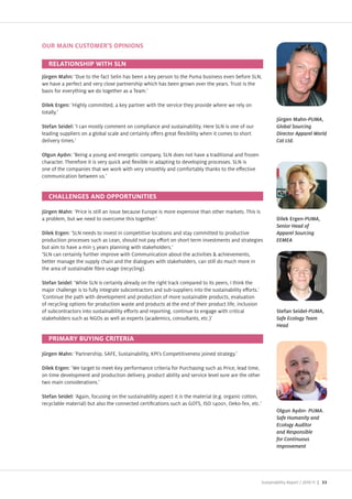 OUR MAIN CUSTOMER'S OPINIONS



Jürgen Mahn: ue to the fact Selin has been a key person to the Puma business even before SLN,
we have a perfect and very close partnership which has been grown over the years. Trust is the
basis for everything we do together as a Team.

Dilek Ergen: Highly committed, a key partner with the service they provide where we rely on
totally.
                                                                                                                 Jürgen Mahn-PUMA,
Stefan Seidel: I can mostly comment on compliance and sustainability. Here SLN is one of our                     Global Sourcing
leading suppliers on a global scale and certainly o ers great exibility when it comes to short                   Director Apparel World
delivery times.                                                                                                  Cat Ltd.

               Being a young and energetic company, SLN does not have a traditional and fro en
character. Therefore it is very quick and exible in adapting to developing processes. SLN is
one of the companies that we work with very smoothly and comfortably thanks to the e ective
communication between us.




Jürgen Mahn Price is still an issue because Europe is more expensive than other markets. This is
a problem, but we need to overcome this together.                                                                Dilek Ergen-PUMA,
                                                                                                                 Senior Head of
Dilek Ergen: SLN needs to invest in competitive locations and stay committed to productive                       Apparel Sourcing
production processes such as Lean, should not pay e ort on short term investments and strategies                 EEMEA
but aim to have a min 5 years planning with stakeholders.
 SLN can certainly further improve with Communication about the activities achievements,
better manage the supply chain and the dialogues with stakeholders, can still do much more in
the area of sustainable bre usage (recycling).

Stefan Seidel: While SLN is certainly already on the right track compared to its peers, I think the
ma or challenge is to fully integrate subcontractors and sub suppliers into the sustainability e orts.
 Continue the path with development and production of more sustainable products, evaluation
of recycling options for production waste and products at the end of their product life, inclusion
of subcontractors into sustainability e orts and reporting, continue to engage with critical                     Stefan Seidel-PUMA,
stakeholders such as NGOs as well as experts (academics, consultants, etc.)                                      Safe Ecology Team
                                                                                                                 Head




Jürgen Mahn: Partnership, SAFE, Sustainability, PI s Competitiveness oined strategy.

Dilek Ergen: We target to meet ey performance criteria for Purchasing such as Price, lead time,
on time development and production delivery, product ability and service level sure are the other
two main considerations.

Stefan Seidel: Again, focusing on the sustainability aspect it is the material (e.g. organic cotton,
recyclable material) but also the connected certi cations such as GOTS, ISO 14001, Oeko Tex, etc.
                                                                                                                               PUMA.
                                                                                                                 Safe Humanity and
                                                                                                                 Ecology Auditor
                                                                                                                 and Responsible
                                                                                                                 for Continuous
                                                                                                                 Improvement




                                                                                                         Sustainability Report /   | 33
 