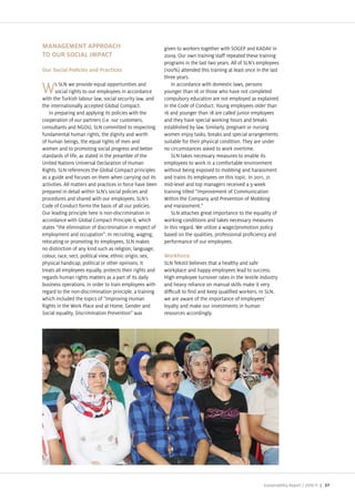 MANAGEMENT APPROACH                                        given to workers together with SOGEP and A AV in
TO OUR SOCIAL IMPACT                                       2009. Our own training staff repeated these training
                                                           programs in the last two years. All of SLN s employees
Our Social Policies and Practices                          (100%) attended this training at least once in the last
                                                           three years.
       s SLN we provide equal opportunities and                In accordance with domestic laws, persons
W      social rights to our employees in accordance
with the Turkish labour law, social security law, and
                                                           younger than 16 or those who have not completed
                                                           compulsory education are not employed as explained
the internationally accepted Global Compact.               in the Code of Conduct. Young employees older than
   In preparing and applying its policies with the         16 and younger than 18 are called unior employees
cooperation of our partners (i.e. our customers,           and they have special working hours and breaks
consultants and NGOs), SLN committed to respecting         established by law. Similarly, pregnant or nursing
fundamental human rights, the dignity and worth            women en oy tasks, breaks and special arrangements
of human beings, the equal rights of men and               suitable for their physical condition. They are under
women and to promoting social progress and better          no circumstances asked to work overtime.
standards of life, as stated in the preamble of the            SLN takes necessary measures to enable its
United Nations Universal eclaration of Human               employees to work in a comfortable environment
Rights. SLN references the Global Compact principles       without being exposed to mobbing and harassment
as a guide and focuses on them when carrying out its       and trains its employees on this topic. In 2011, 21
activities. All matters and practices in force have been   mid level and top managers received a 5 week
prepared in detail within SLN s social policies and        training titled “Improvement of Communication
procedures and shared with our employees. SLN s            Within the Company and Prevention of Mobbing
Code of Conduct forms the basis of all our policies.       and Harassment.
Our leading principle here is non discrimination in            SLN attaches great importance to the equality of
accordance with Global Compact Principle 6, which          working conditions and takes necessary measures
states “the elimination of discrimination in respect of    in this regard. We utili e a wage promotion policy
employment and occupation . In recruiting, waging,         based on the qualities, professional pro ciency and
relocating or promoting its employees, SLN makes           performance of our employees.
no distinction of any kind such as religion, language,
colour, race, sect, political view, ethnic origin, sex,    Workforce
physical handicap, political or other opinions. It         SLN Tekstil believes that a healthy and safe
treats all employees equally, protects their rights and    workplace and happy employees lead to success.
regards human rights matters as a part of its daily        High employee turnover rates in the textile industry
business operations. In order to train employees with      and heavy reliance on manual skills make it very
regard to the non discrimination principle, a training     di cult to nd and keep quali ed workers. In SLN,
which included the topics of “Improving Human              we are aware of the importance of employees
Rights in the Work Place and at Home, Gender and           loyalty and make our investments in human
Social equality, iscrimination Prevention was              resources accordingly.




                                                                                                          Sustainability Report /   | 37
 