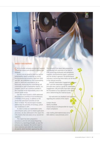 LN is a textile company consisting of apparel
      N      tex il
                xtile             onsisting
                                     sis         p re     The content of the report was prepared by
                                                           h co n              eport a p par d by
    a dye hou
    and dye house units located in stanbul and
                                   e in st       l an     considering SLN s practices in the eld of
                                                           o siderin
                                                                d n                 e           l f
   r lareli
     lare i
       reli                                               CSR
                                                          CSR concerning employees and wor places,
                                                                                             or places,
     A L
     As SLN, we are pr ud t issue our seco
                  e      pro d to i s          cond
                                               coo        suppliers, environmental impact, customers
                                                                                         c u omers
sustaina i ty epo containing
sustainability report containin our social,
   st nabi t                   a                          and the society in general The performance
                                                                                                rm
env ronm ntal n economic
environmental and economic data from
 nvi onm                                                  indicators concerning these topics can be fou d
                                                                                            s n e foun
and
and         We publ shed our rst sustainability
                    ublis    our s                        in the relevant sections
repo
report in
   port             and comm te
                    and committed to do so                    “AA       Sta eholder Engagement ialogue
                                                                                                     alog
biannual y onou ing this
biannually onouring th s underta ing and
  annually         nour                                         and GRI sta eholder engagement   nt
                                                                                                  t
c ntinui to s u
continuing to issue sustainability reports, our
      n                     ta                            principle were used as a guide for sta eholder
                                                                                                     od
compan aims to
compan aims to set a positive example in
       any ms                                             engagement GRI principles have been used as    as
the porat s
the corporate social responsibility area in the
             a                                            the foundation of our approach to the report
                                                                                                    ep rt
T s textile
Tur ish textil sector                                     and in determining the material issues
                                                                                            s
       ur rs
       ur rst report issued in           addressed
the production activities of SLN onfe siyon,
the produc                                                    SLN welcomes any feedbac and questions
                                                                        m     y       b    an uestion
a member of the group, in addition to the
  member                                                  regarding the content of this report
                                                                         o e o i r port     rt
production and
production an export activities of SLN
            n
Te si ve Moda The second report includes
 e sil e Moda     a                                       Contact Person
                                                             n      rs n
                                                                     s
a dition y
additionally the activities of SLN Boya, which            Meliha IL IRIM
                                                            e ha L RI
                                                               ha
was estab ished n
was established in                                         uman Resource Responsible for Supply
                                                             ma Resource
                                                                    sourr  esponsib e or u pl
                                                                             ponsible
                                                                              o sb
      n order to show ou sta eho e s SLN s
         rder to show our a holder SLN
              r                                           Chai Comp ia e
                                                          Chain Compliance
                                                           h i     mpli
subcontractor policy and its related application
   b o t acto p licy
              tor        y     its elatt   pplic t on
                                              li
processes, we also addressed in this report the
         es        also ddressed in this epor the
                            ress         s    ort         mail meli yildir
                                                          mail meliha yildirim slnmoda com tr
                                                            i    l     ildi    slnmo com
                                                                                 nmod
                                                                                 nm
CSR pro ects that too place at our second tier
  S r ects h too a at u econd tie
               s                                    ier   Web Address www slnmoda com tr
                                                           e Address www nmo a com
                                                                d              moda
supplier
suppliers
   ppliers
     T s epor a b n repared n
     This report has been prepared in
                 r                pare
accordan e t h
accordance with the GR Global Reporting
   c ance                       Global Repor n
                                  o a      o
Initiative)
Initiative) G3 reporting principles, as was the
 nitia i
     a             eporting rinciples,
                     porti      ncip e       a h
previous ne
previous one owever, the current report is
        us            wever the cur en eport i
                          ve he urre
more
more te s
more extensive and meets the requirements
                        d ets h requirem t
                                      e uire
                                           eme
of Level B, which has been approved by GRI
 f Level wh c ha been ppro e by GRI
     evel
     ev                has           rove        RI




                                                                                                        Sustainability Report /   | 3
 