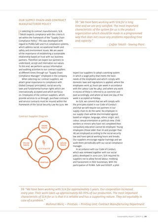OUR SUPPLY CHAIN AND CONTRACT
                                                           “We have been working with SLN for a long
MANUFACTURER POLICY

  n selecting its contract manufacturers, SLN
                                                       characteristic of the system for us is the product
I Tekstil expects compliance with the criteria it
set within the framework of the “Supply Chain
                                                       organization which should be made in a programmed
                                                       way that does not cause any problems regarding time
Compliance Policy . This was developed with            and capacity.”
regard to PUMA.Safe and FLA compliance systems,                                   –
which address social, occupational health and
safety and environment issues. We are aware
of the importance of establishing a sustainable
relationship based on trust with our business
partners. Therefore we expect our partners to
understand, accept and internali e our values.
To this end, we perform various information
and auditing activities to our contract suppliers
at di erent times through our “Supply Chain          expect our suppliers to adopt a working system
Compliance Manager employed in the company.          in which a wage policy that meets the basic
    When selecting our contract suppliers, we        needs of the employees and which comply with
attach great importance to compliance with           domestic laws and regulations is applied, where the
Global Compact principle(s), social security         employees work 45 hours per week in accordance
laws and fundamental human rights which are          with the Labour Law No 4857, and where any work
internationally accepted and which we focus          in excess of these is referred to as overtime and
on. Employees of the contract suppliers, which       paid accordingly, and where at least one day of the
provide services to us through, purchase contracts   week is accepted as holiday.
and service contracts must be insured within the        As SLN, we commit that we will comply with
framework of the Social Security Law No 5510. We     the principles stated in our Code of Conduct
                                                     and that we will require our partners in our
                                                     supply chain to do the same. No employee in
                                                     our supply chain will be discriminated against
Contract Supplier Diagram                            based on religion, language, ethnic origin, sect,
                                                     colour, sexual orientation or political view. Child
                                                     workers or minors who have not completed their
                                                     compulsory education cannot be employed. Young
                                                     employees (those older than 16 and younger than
                                                     18) are employed according to the social security
                                                     law and have special working hours and breaks.
                                                     Our suppliers encourage regular trainings and we
                                                     audit them periodically with our social compliance
                                                     manager.
                                                        In accordance with our Code of Conduct,
                                                     which was renewed together with our social
                                                     policy developed in 2010 2011, SLN required its
                                                     suppliers not to allow forced labour, mobbing
                                                     and harassment in their businesses. With the
                                                     participation of PUMA. Safe and SOGEP, a pilot




       “We have been working with SLN for approximately 5 years. Our cooperation increased
    every year. Their work takes up approximately 60-70% of our production. The most important
    characteristic of SLN for us is that it is reliable and has a supporting nature. They act equitably in
    case of a problem.”
                       –


                                                                                                 Sustainability Report /   | 41
 