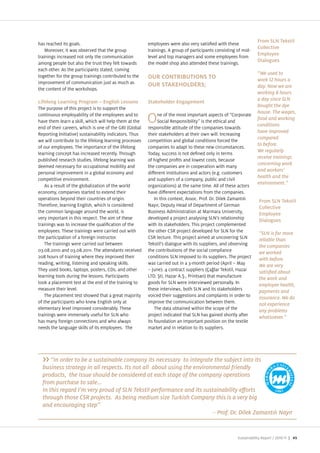 From SLN Tekstil
has reached its goals.                                  employees were also very satis ed with these
                                                                                                                  Collective
    Moreover, it was observed that the group            trainings. A group of participants consisting of mid
                                                                                                                  Employee
trainings increased not only the communication          level and top managers and some employees from
                                                                                                                  Dialogues
among people but also the trust they felt towards       the model shop also attended these trainings.
each other. As the participants stated, coming
                                                                                                                  “We used to
together for the group trainings contributed to the     OUR CONTRIBUTIONS TO                                      work 12 hours a
improvement of communication ust as much as
                                                                                                                  day. Now we are
the content of the workshops.
                                                                                                                  working 8 hours
                                                                                                                  a day since SLN
Lifelong Learning Program – English Lessons             Stakeholder Engagement
                                                                                                                  bought the dye
The purpose of this pro ect is to support the
                                                                                                                  house. The wages,
continuous employability of the employees and to              ne of the most important aspects of “Corporate
have them learn a skill, which will help them at the
end of their careers, which is one of the GRI (Global
                                                        O     Social Responsibility is the ethical and
                                                        responsible attitude of the companies towards
                                                                                                                  food and working
                                                                                                                  conditions
                                                                                                                  have improved
Reporting Initiative) sustainability indicators. Thus   their stakeholders at their own will. Increasing
                                                                                                                  compared
we will contribute to the lifelong learning processes   competition and global conditions forced the
                                                                                                                  to before.
of our employees. The importance of the lifelong        companies to adapt to these new circumstances.
                                                                                                                  We regularly
learning concept has increased recently. Through        Today, success is not de ned only in terms
                                                                                                                  receive trainings
published research studies, lifelong learning was       of highest pro ts and lowest costs, because
                                                                                                                  concerning work
deemed necessary for occupational mobility and          the companies are in cooperation with many
                                                                                                                  and workers’
personal improvement in a global economy and            di erent institutions and actors (e.g. customers
                                                                                                                  health and the
competitive environment.                                and suppliers of a company, public and civil
                                                                                                                  environment.”
    As a result of the globali ation of the world       organi ations) at the same time. All of these actors
economy, companies started to extend their              have di erent expectations from the companies.
operations beyond their countries of origin.                In this context, Assoc. Prof. Dr. Dilek amant l        From SLN Tekstil
Therefore, learning English, which is considered        Nay r, Deputy Head of Department of German                 Collective
the common language around the world, is                Business Administration at Marmara University,             Employee
very important in this respect. The aim of these        developed a pro ect analysing SLN s relationship           Dialogues
trainings was to increase the quali cation of the       with its stakeholders. This pro ect complemented
employees. These trainings were carried out with        the other CSR pro ect developed for SLN for the            “SLN is far more
the participation of a foreign instructor.              CSR lecture. This pro ect aimed at uncovering SLN          reliable than
    The trainings were carried out between              Tekstil s dialogue with its suppliers, and observing       the companies
03.08.2010 and 03.08.2011. The attendants received      the contributions of the social compliance                 we worked
208 hours of training where they improved their         conditions SLN imposed to its suppliers. The pro ect       with before.
reading, writing, listening and speaking skills.        was carried out in a 3 month period (April – May           We are very
They used books, laptops, posters, CDs, and other       – une). 4 contract suppliers ( a lar Tekstil, Ha ar
learning tools during the lessons. Participants         LTD. ti, Ha ar A. ., Printsan) that manufacture            the work and
took a placement test at the end of the training to     goods for SLN were interviewed personally. In              employee health,
measure their level.                                    these interviews, both SLN and its stakeholders            payments and
    The placement test showed that a great ma ority     voiced their suggestions and complaints in order to        insurance. We do
of the participants who knew English only at            improve the communication between them.                    not experience
elementary level improved considerably. These               The data obtained within the scope of the              any problems
trainings were immensely useful for SLN who             pro ect indicated that SLN has gained shortly after        whatsoever.”
has many foreign connections and who always             its foundation an important position on the textile
needs the language skills of its employees. The         market and in relation to its suppliers.




     “In order to be a sustainable company its necessary to integrate the subject into its
  business strategy in all respects. Its not all about using the environmental friendly
  products, the issue should be considered at each stage of the company operations
  from purchase to sale...


  and encouraging step”
                                                                                         –


                                                                                                      Sustainability Report /   | 45
 