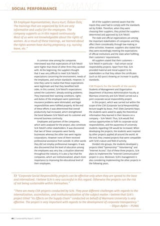 SOCIAL PERFORMANCE
 SOCIAL PERFORMANCE

                                                                                      All of the suppliers seemed aware that the
   The trainings that are organized by SLN are very                                inputs they used had to comply with the standards
                                                                                   set by PUMA. Therefore, when they were
   informative and useful for the employees. The                                   choosing their suppliers, they picked the suppliers
   company supports us in this regard continuously.                                determined and approved by SLN Tekstil.
                                                                                      The state and o cial organi ations are among
   women. As a result of these trainings, we learned about                         the important stakeholders of companies and they
   the rights women have during pregnancy, e.g. nursing                            a ect them considerably through law making or
   leave, etc.”                                                                    other activities. However, suppliers also stated that
                                                                                   they were exceedingly meeting the expectations
                                                                                   of o cial institutions and the state when ful lling
                                                                                   their customers requirements.
                                A common view among the companies                     All suppliers stated that their customers –
                            interviewed was that expectations of SLN Tekstil       SLN Tekstil in particular – had certain social
                            were higher than those of other rms they worked        responsibility pro ects. Apart from that, SLN
                            with. At the beginning, the suppliers thought          provided material and moral support to its
                            that it was very di cult to meet SLN Tekstil s         stakeholders so that they obtain the certi cates
                            expectations concerning the environment, needs of      (such as ISO 9001) showing an increase in quality
                            the employees, and certain standards. However, in      standards.
                            time they came to reali e that these expectations
                            were legitimate and that they bene ted both
                            sides. In this context, SLN Tekstil s expectations     Students of Management and Organi ation
                            solved the customers already existing problems.        Department of Business Administration Faculty at
                            They improved their working conditions, rights         Marmara University and SLN Tekstil carried out a
                            and duties of the employees were systemi ed,            oint corporate social responsibility pro ect.
                            insurance problems were eliminated, and legal             In this pro ect, which was carried out within the
                            responsibilities were ful lled properly. At the end    scope of the CSR (Corporate Social Responsibility)
                            of these e orts it was determined that overall         lecture taught by Assoc. Prof. Dilek amant l Nay r,
                            productivity had increased, which strengthened         the students were asked to apply the theoretical
                            the bond between SLN Tekstil and its customer and      information they learned in their lessons on a
                            ensured business continuity.                           company – SLN Tekstil. Thus, SLN would nd
                                Employees and partners of the companies,           various opportunities to ful l its corporate social
                            which were analysed for the pro ect, also constitute   responsibilities, and the awareness of university
                            SLN Tekstil s other stakeholders. It was discovered    students regarding CSR would be increased. When
                            that two of these companies were family                developing the pro ects, the students were inspired
                            businesses whereas the other two were regular          by other pro ects applied all around the world. At
                            corporations. However none of them received            the end, they created pro ects that were compatible
                            professional assistance from outside. In other words   with SLN s nature and eld of activity.
                            they did not employ professional managers. It was         Divided into groups, the students developed 3
                            also discovered that the level of education among      pro ects titled “Sponsorship “Volunteering and
                            the employees was very low, a situation observed       “Internet Access . Out of these three pro ects, SLN
                            throughout the industry. It is also a fact that the    plans to implement the “Internet Communication
                            companies, which are institutionali ed, attach more    pro ect in 2012. Moreover, SLN s management is
                            importance to improving the educational level of       also considering implementing the other pro ects in
                            their employees.                                       the following years.




   and internalized. I believe SLN is very successful in this regard. Otherwise the projects run the risk
   of not being sustainable within themselves.”


   internalization, assimilation, and institutionalization of the subject matter. I believe that SLN’s


                                                                                                        –


 46 | Sustainability Report /
 